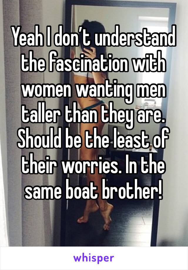 Yeah I don’t understand the fascination with women wanting men taller than they are. Should be the least of their worries. In the same boat brother!