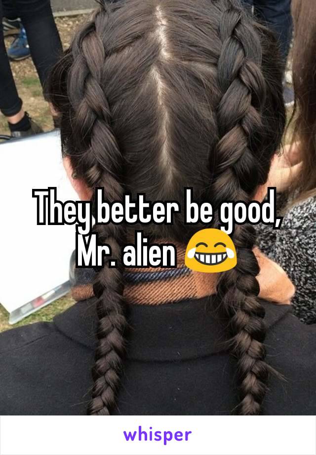 They better be good, Mr. alien 😂