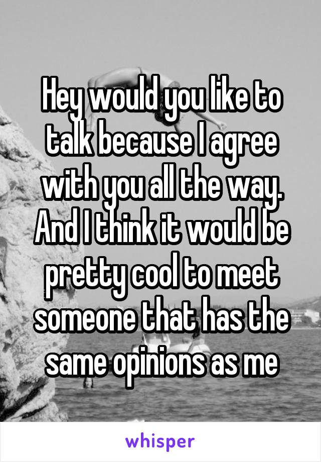 Hey would you like to talk because I agree with you all the way. And I think it would be pretty cool to meet someone that has the same opinions as me