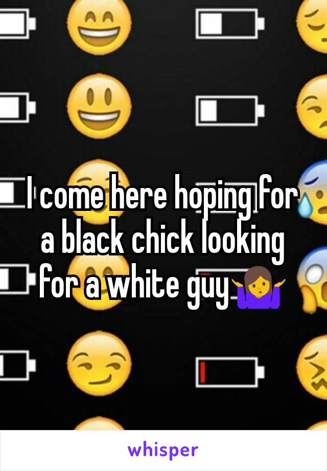 I come here hoping for a black chick looking for a white guy🤷