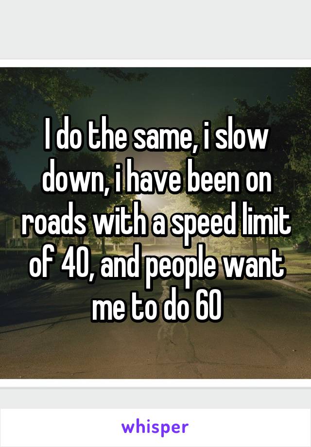 I do the same, i slow down, i have been on roads with a speed limit of 40, and people want me to do 60