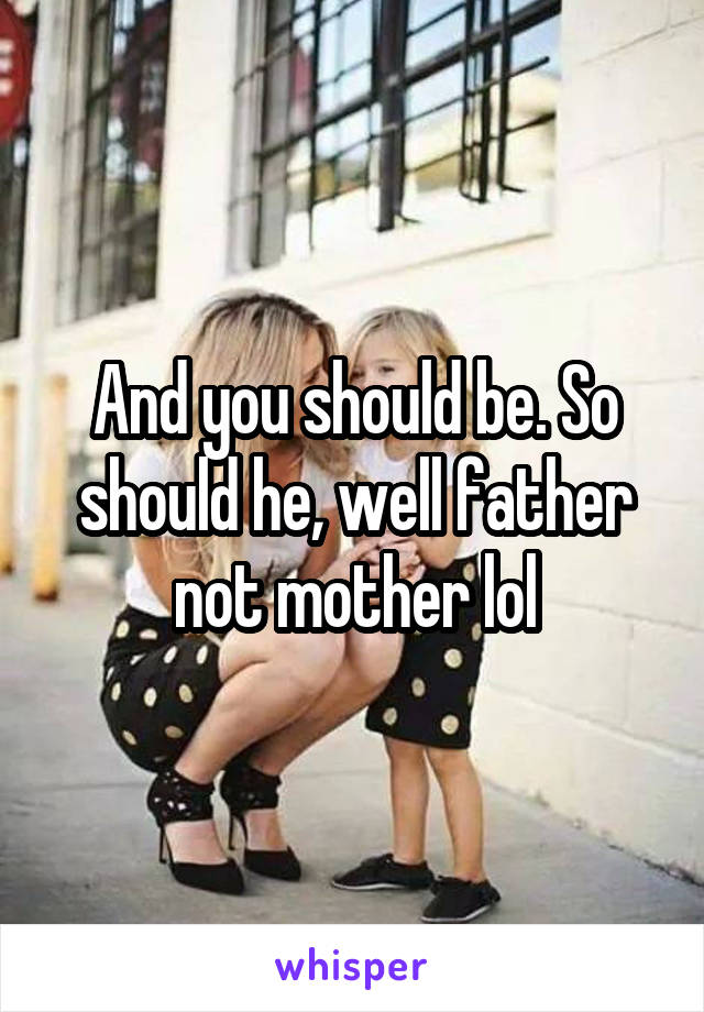 And you should be. So should he, well father not mother lol