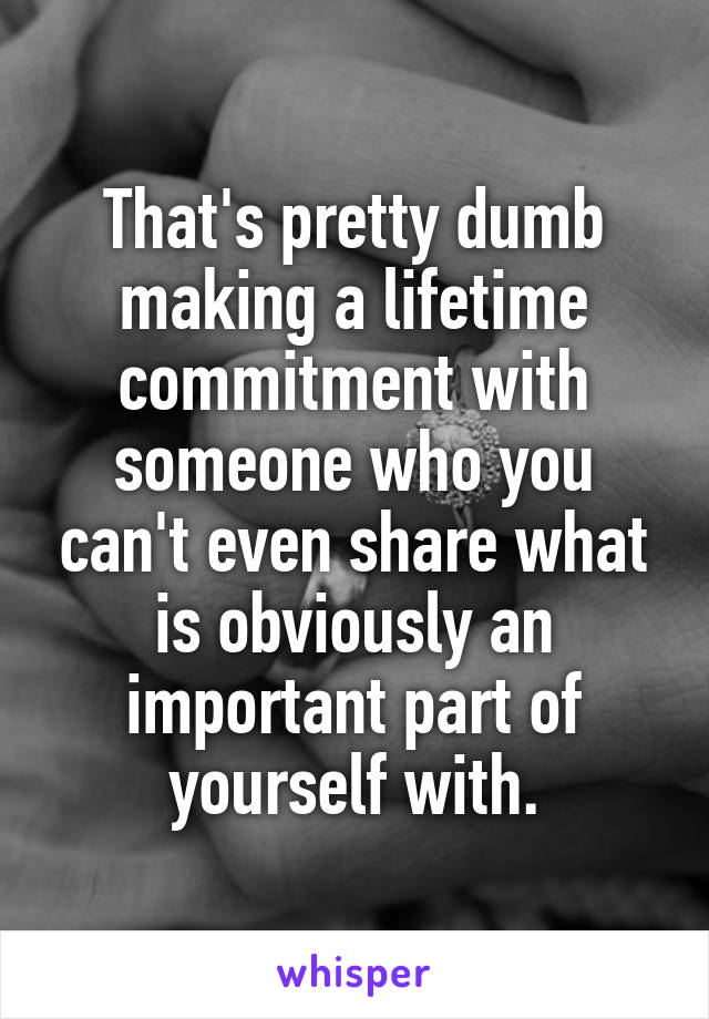 That's pretty dumb making a lifetime commitment with someone who you can't even share what is obviously an important part of yourself with.
