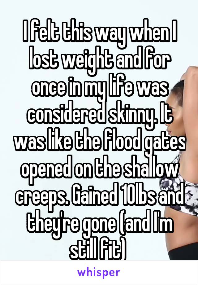 I felt this way when I lost weight and for once in my life was considered skinny. It was like the flood gates opened on the shallow creeps. Gained 10lbs and they're gone (and I'm still fit) 
