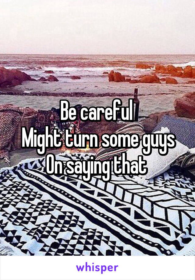Be careful 
Might turn some guys
On saying that 