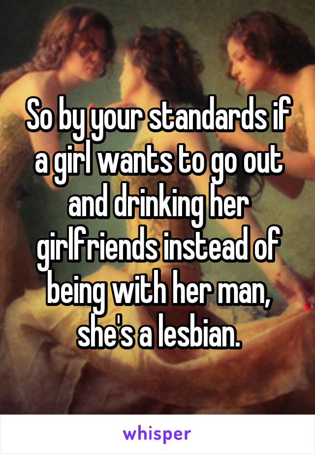 So by your standards if a girl wants to go out and drinking her girlfriends instead of being with her man, she's a lesbian.