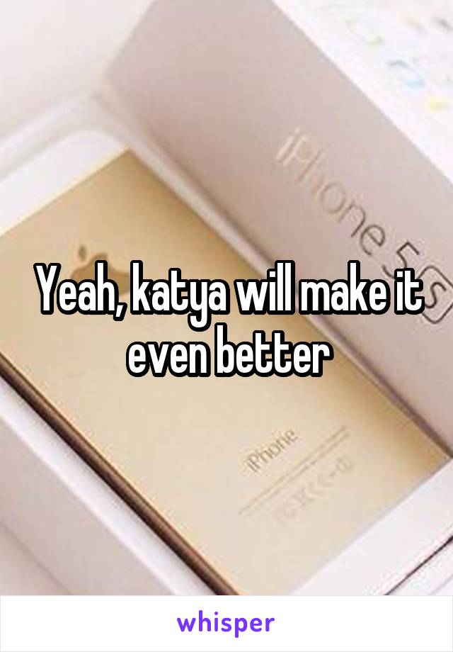 Yeah, katya will make it even better