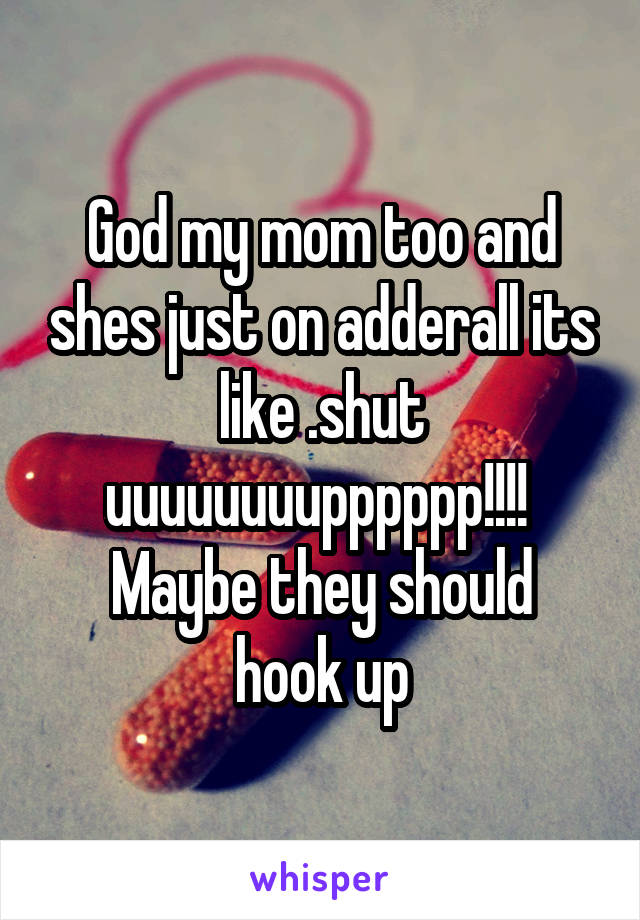 God my mom too and shes just on adderall its like .shut uuuuuuuupppppp!!!! 
Maybe they should hook up