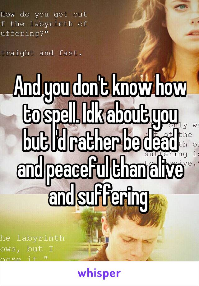 And you don't know how to spell. Idk about you but I'd rather be dead and peaceful than alive and suffering 