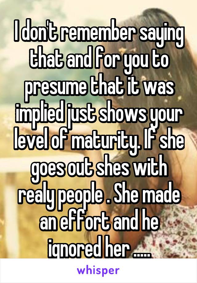 I don't remember saying that and for you to presume that it was implied just shows your level of maturity. If she goes out shes with realy people . She made an effort and he ignored her .....