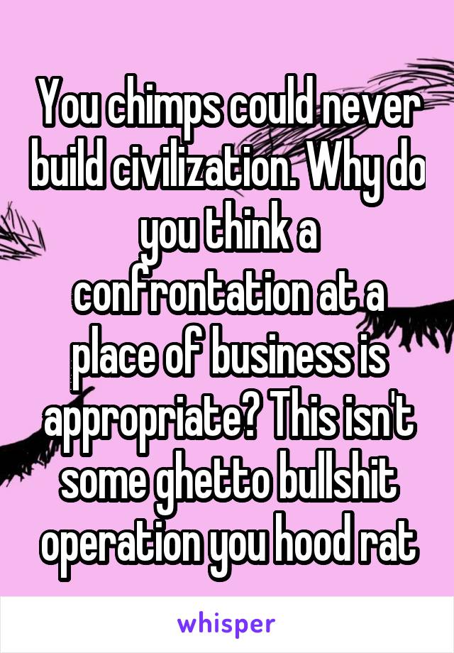 You chimps could never build civilization. Why do you think a confrontation at a place of business is appropriate? This isn't some ghetto bullshit operation you hood rat