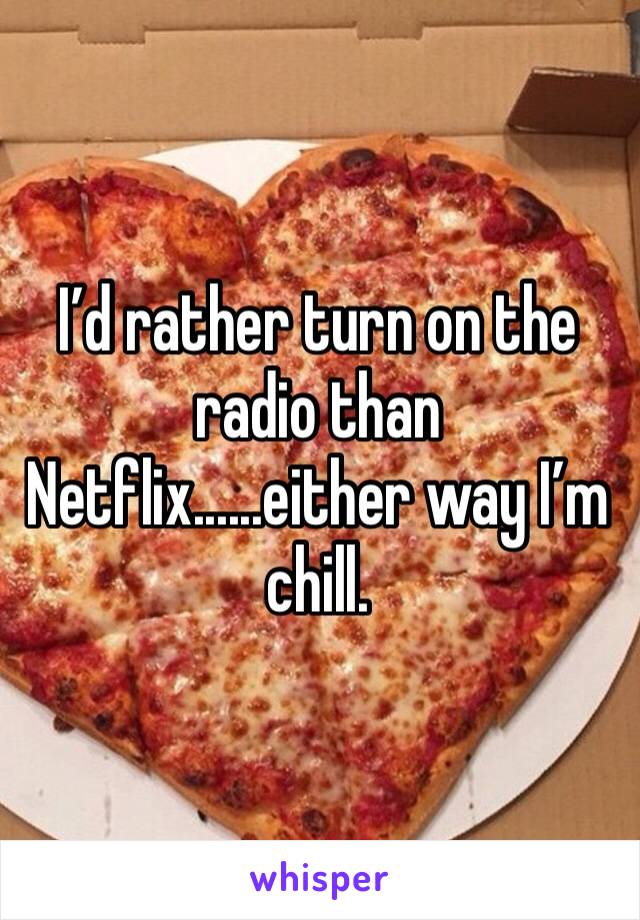 I’d rather turn on the radio than Netflix......either way I’m chill.