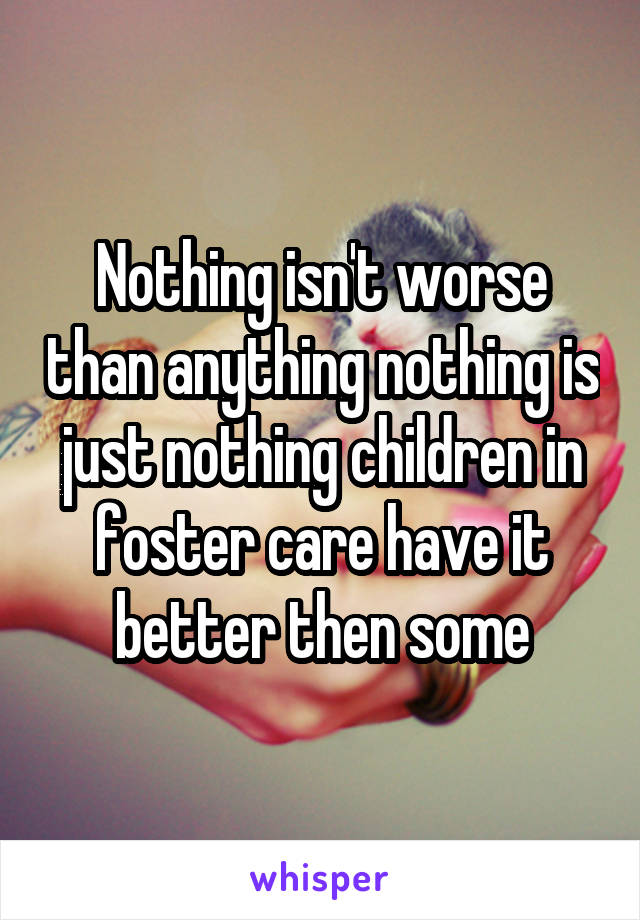 Nothing isn't worse than anything nothing is just nothing children in foster care have it better then some