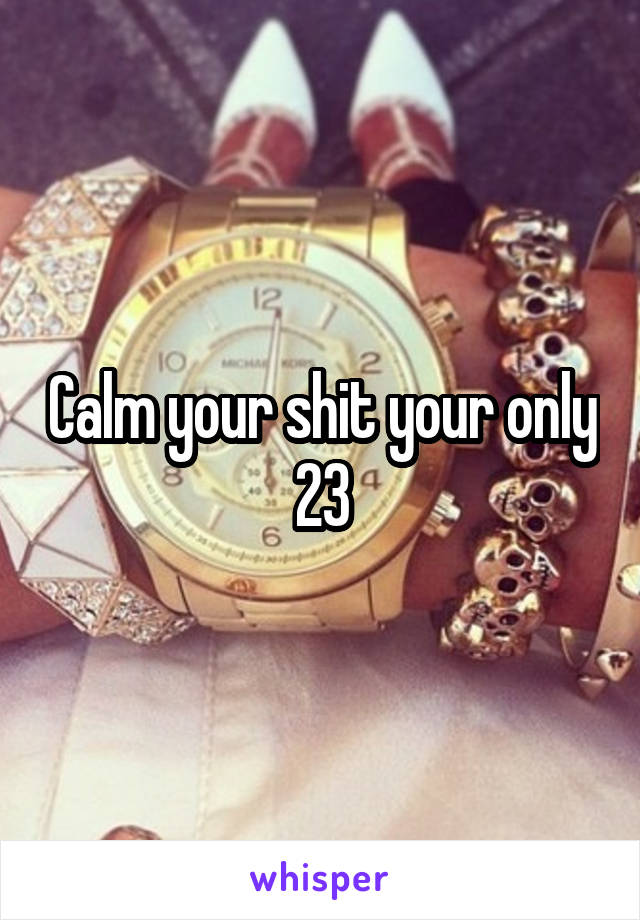 Calm your shit your only 23
