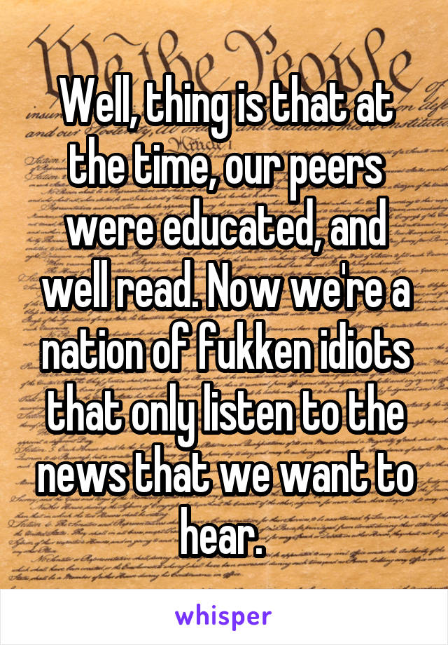 Well, thing is that at the time, our peers were educated, and well read. Now we're a nation of fukken idiots that only listen to the news that we want to hear. 