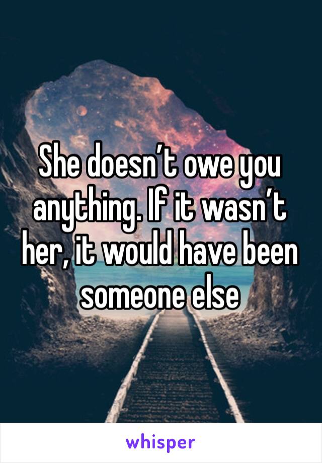 She doesn’t owe you anything. If it wasn’t her, it would have been someone else