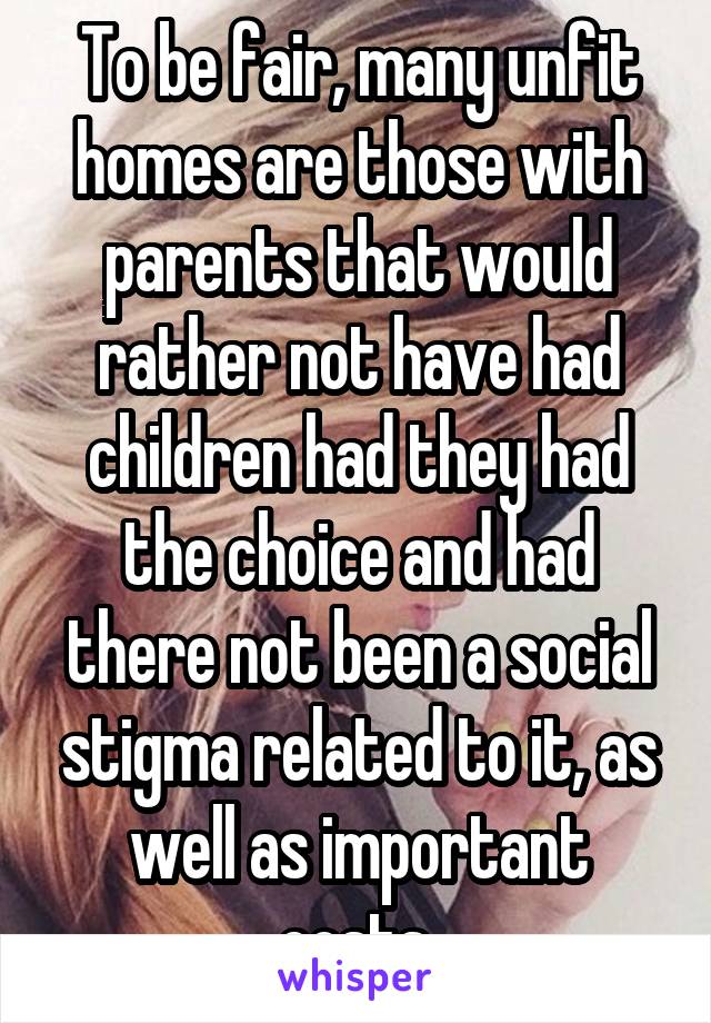 To be fair, many unfit homes are those with parents that would rather not have had children had they had the choice and had there not been a social stigma related to it, as well as important costs.