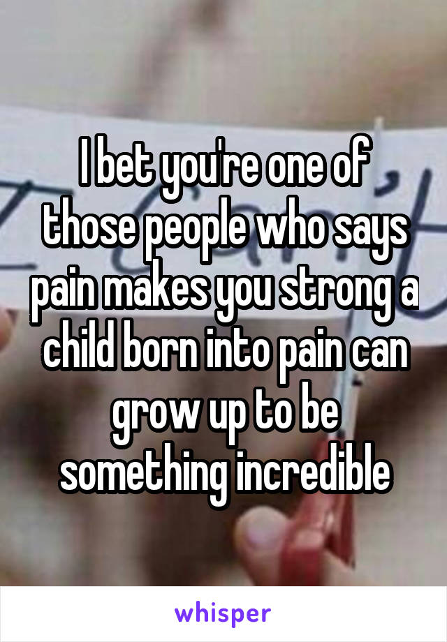 I bet you're one of those people who says pain makes you strong a child born into pain can grow up to be something incredible