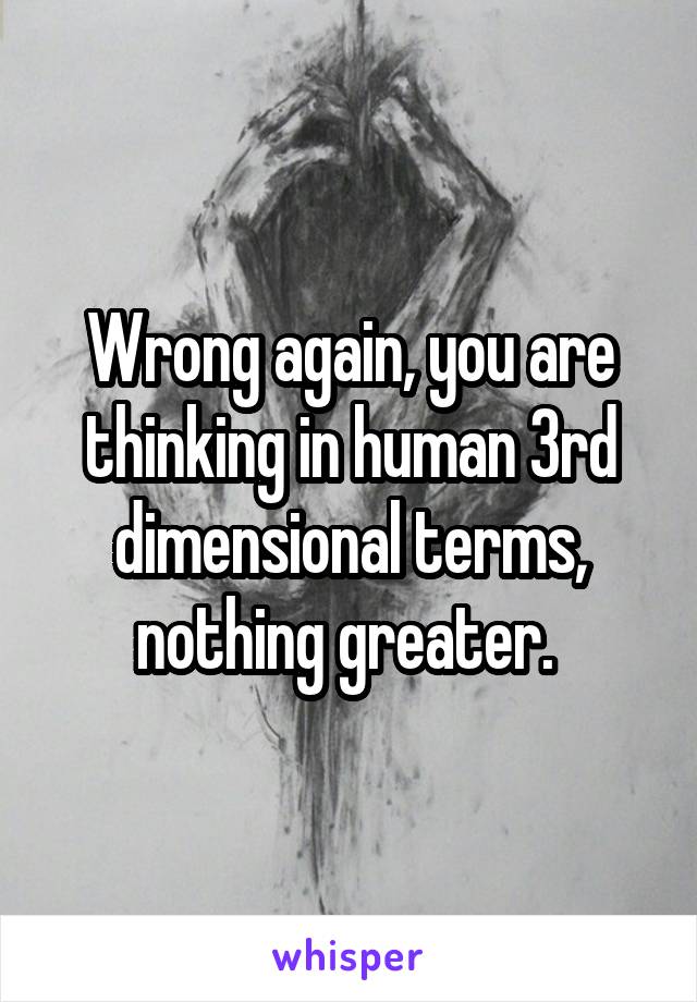 Wrong again, you are thinking in human 3rd dimensional terms, nothing greater. 