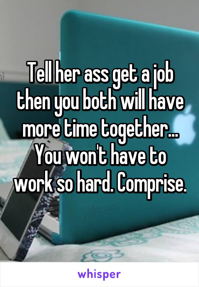 Tell her ass get a job then you both will have more time together... You won't have to work so hard. Comprise. 