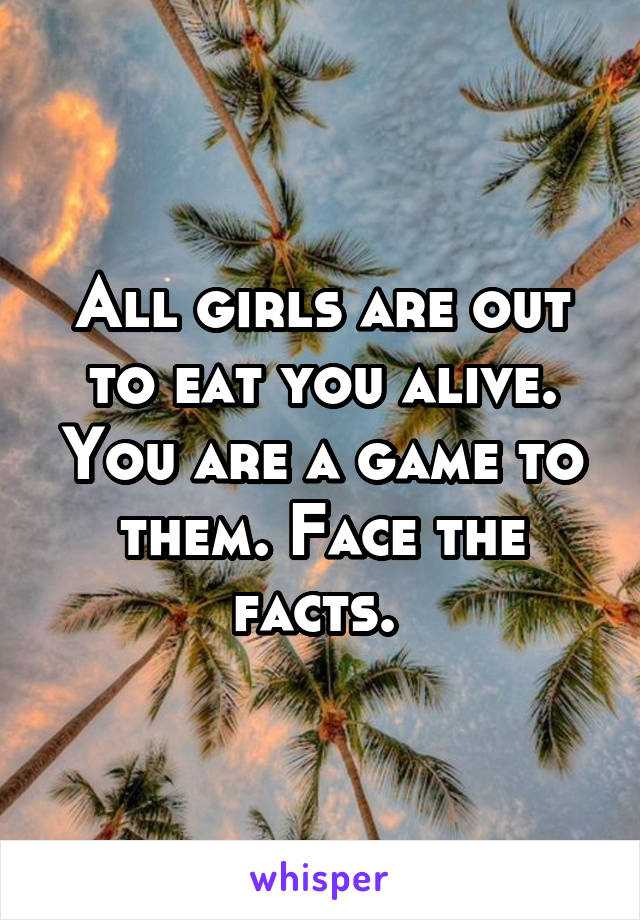 All girls are out to eat you alive. You are a game to them. Face the facts. 