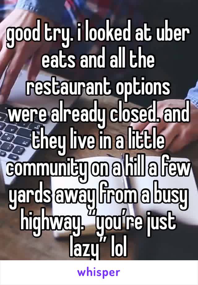 good try. i looked at uber eats and all the restaurant options were already closed. and they live in a little community on a hill a few yards away from a busy highway. “you’re just lazy” lol