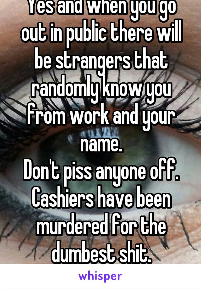 Yes and when you go out in public there will be strangers that randomly know you from work and your name.
Don't piss anyone off.
Cashiers have been murdered for the dumbest shit.
Bet this don't help.