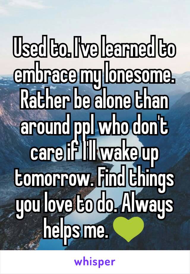 Used to. I've learned to embrace my lonesome. Rather be alone than around ppl who don't care if I'll wake up tomorrow. Find things you love to do. Always helps me. 💚