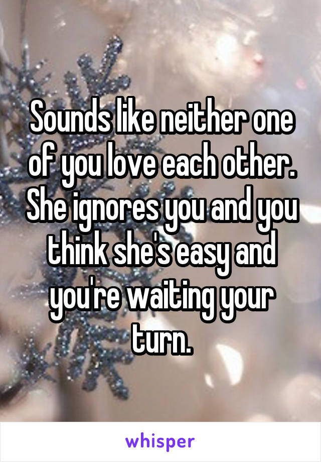 Sounds like neither one of you love each other. She ignores you and you think she's easy and you're waiting your turn.