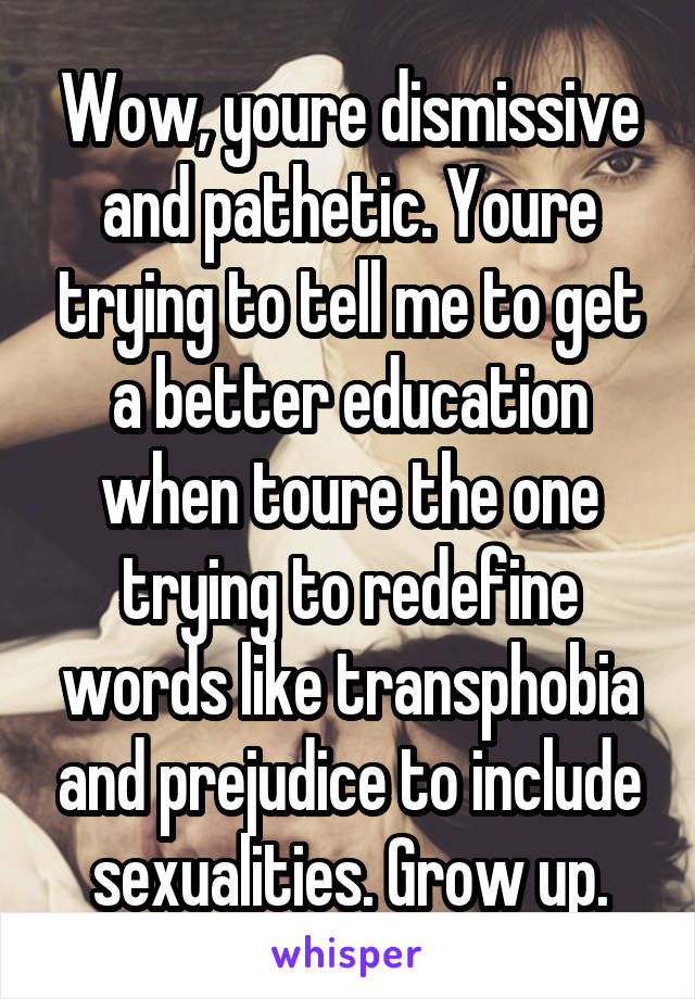 Wow, youre dismissive and pathetic. Youre trying to tell me to get a better education when toure the one trying to redefine words like transphobia and prejudice to include sexualities. Grow up.