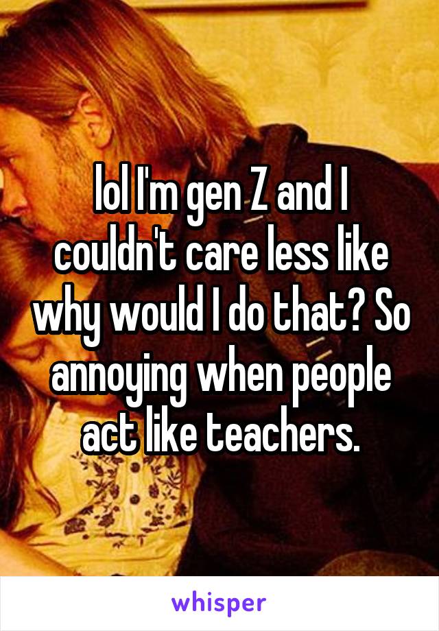 lol I'm gen Z and I couldn't care less like why would I do that? So annoying when people act like teachers.