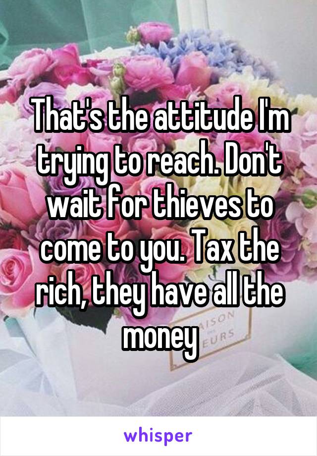 That's the attitude I'm trying to reach. Don't wait for thieves to come to you. Tax the rich, they have all the money