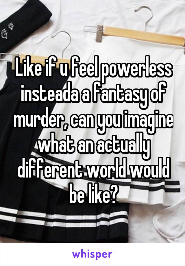 Like if u feel powerless insteada a fantasy of murder, can you imagine what an actually different world would be like?