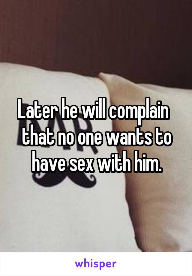 Later he will complain   that no one wants to have sex with him.
