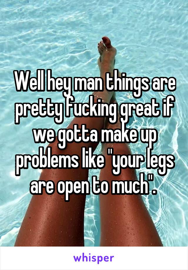 Well hey man things are pretty fucking great if we gotta make up problems like "your legs are open to much". 