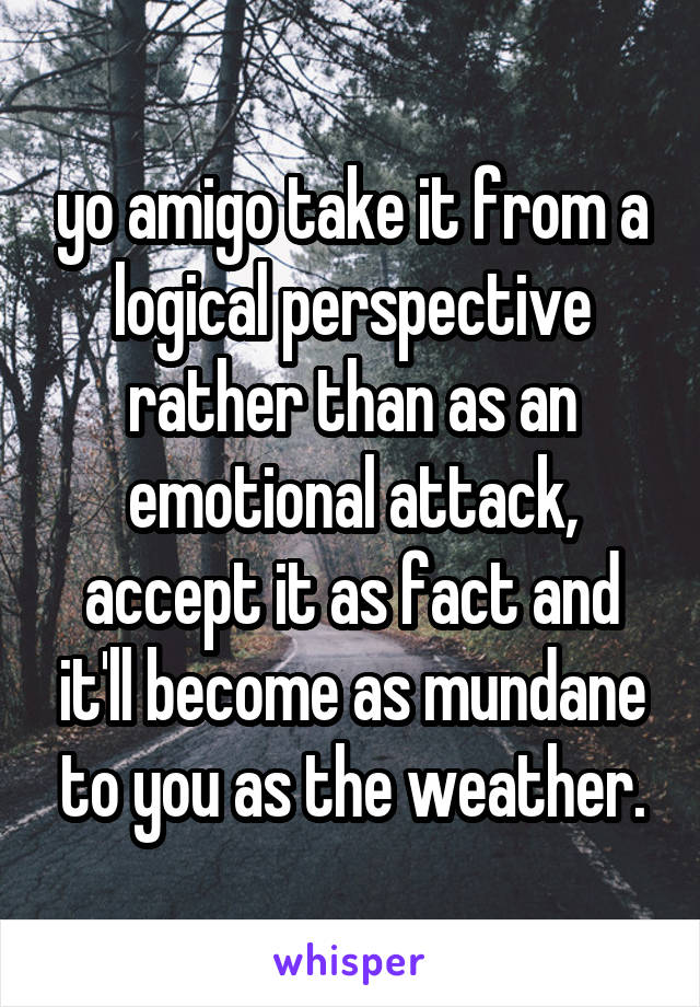 yo amigo take it from a logical perspective rather than as an emotional attack, accept it as fact and it'll become as mundane to you as the weather.
