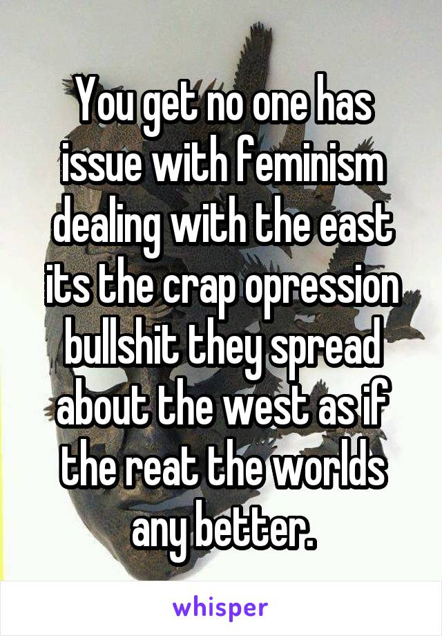 You get no one has issue with feminism dealing with the east its the crap opression bullshit they spread about the west as if the reat the worlds any better.