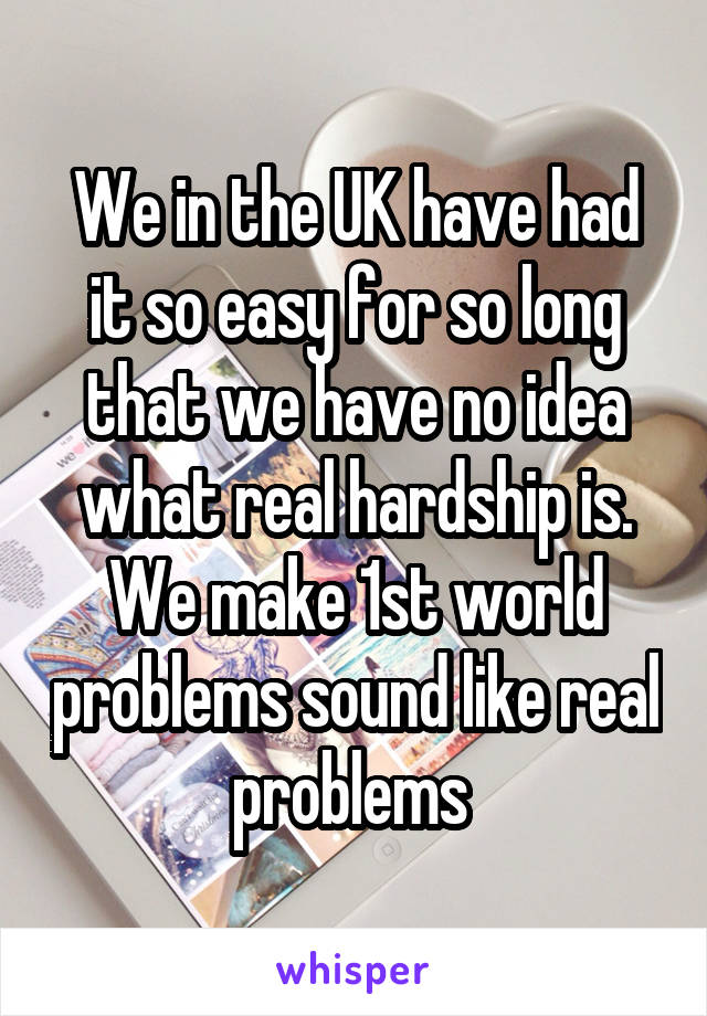 We in the UK have had it so easy for so long that we have no idea what real hardship is.
We make 1st world problems sound like real problems 