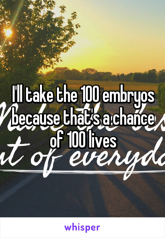 I'll take the 100 embryos because that's a chance of 100 lives