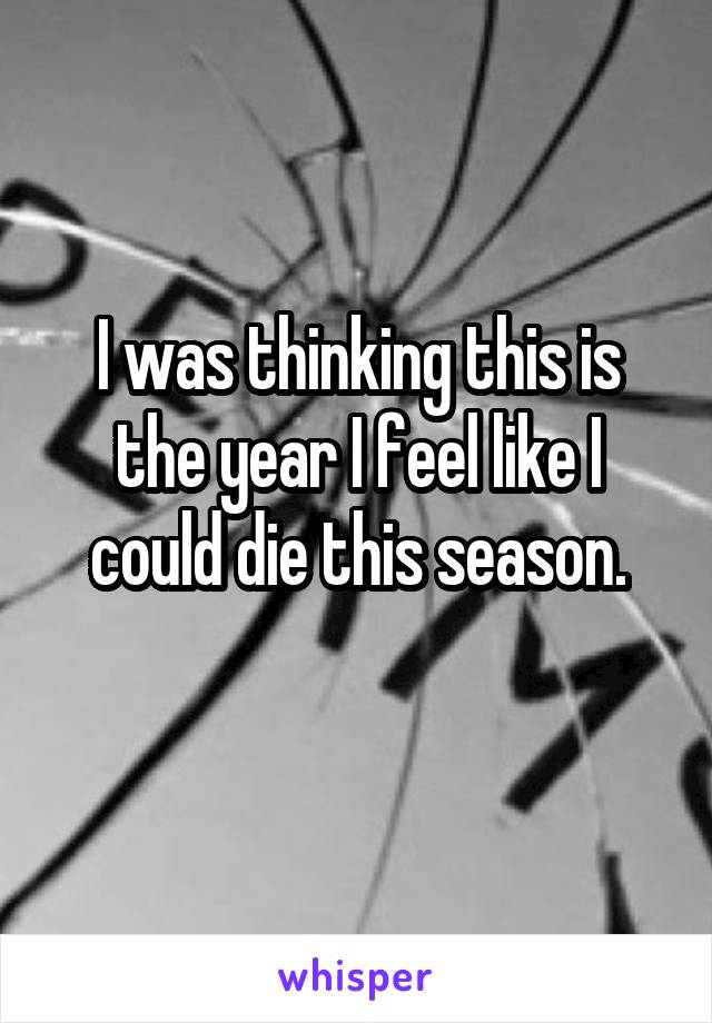I was thinking this is the year I feel like I could die this season.
