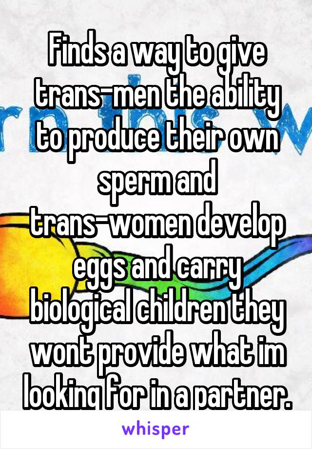 Finds a way to give trans-men the ability to produce their own sperm and trans-women develop eggs and carry biological children they wont provide what im looking for in a partner.