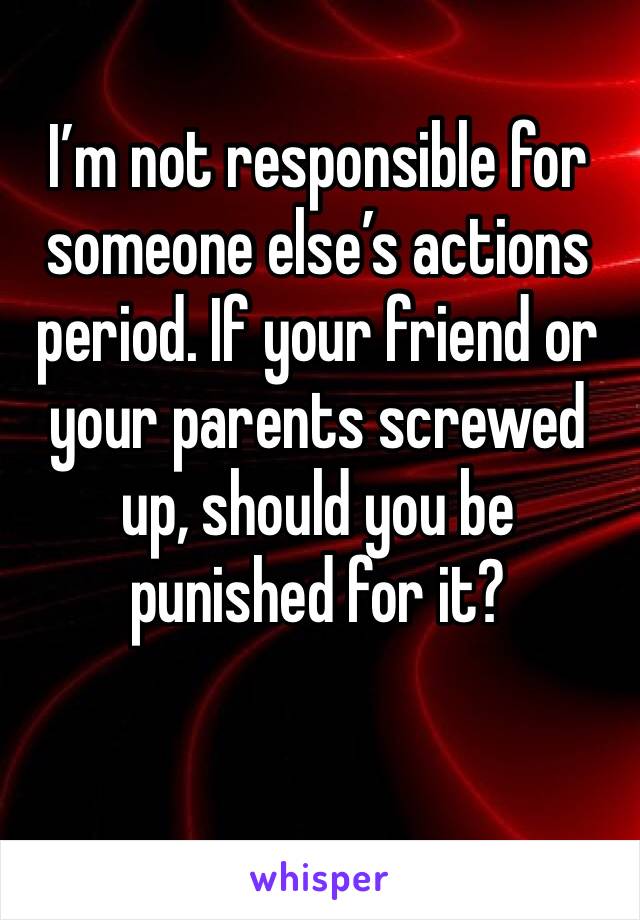 I’m not responsible for someone else’s actions period. If your friend or your parents screwed up, should you be punished for it?