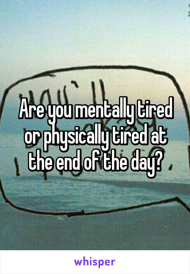 Are you mentally tired or physically tired at the end of the day?