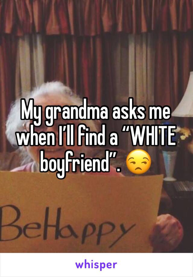 My grandma asks me when I’ll find a “WHITE boyfriend”. 😒