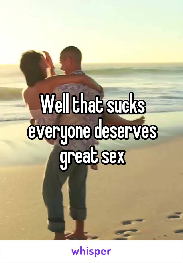 Well that sucks everyone deserves great sex