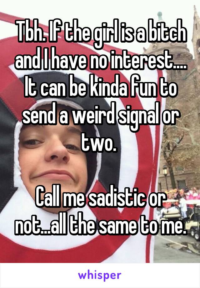 Tbh. If the girl is a bitch and I have no interest.... It can be kinda fun to send a weird signal or two. 

Call me sadistic or not...all the same to me. 