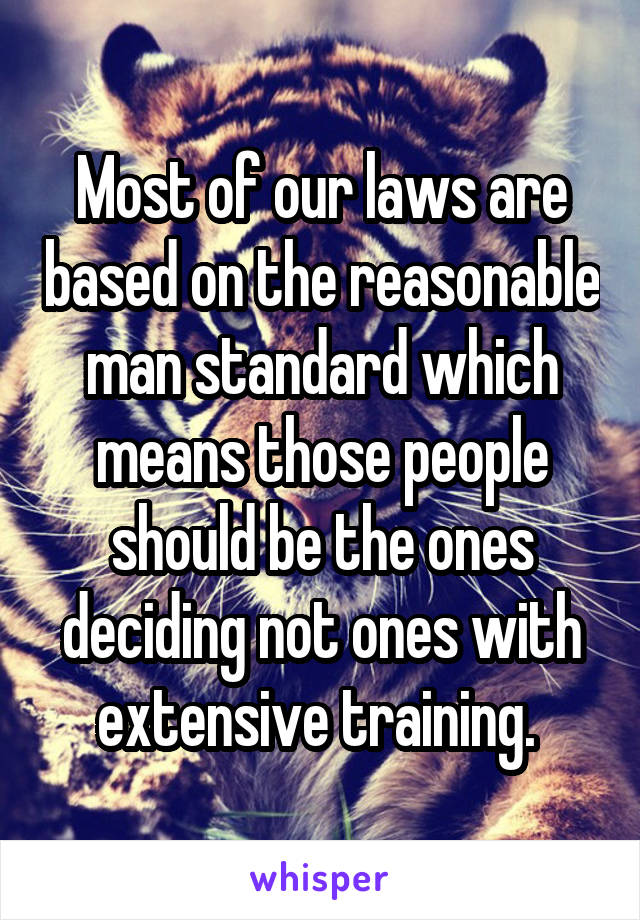 Most of our laws are based on the reasonable man standard which means those people should be the ones deciding not ones with extensive training. 