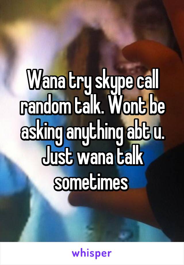 Wana try skype call random talk. Wont be asking anything abt u. Just wana talk sometimes 
