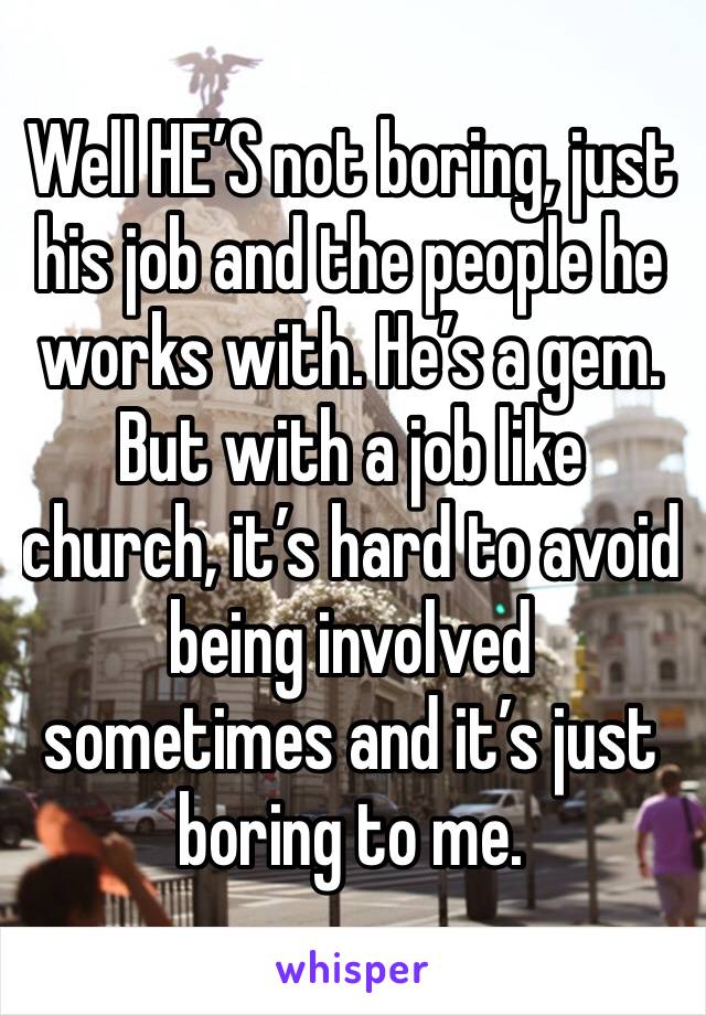 Well HE’S not boring, just his job and the people he works with. He’s a gem. But with a job like church, it’s hard to avoid being involved sometimes and it’s just boring to me. 