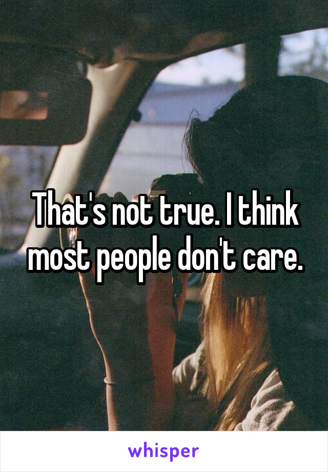 That's not true. I think most people don't care.